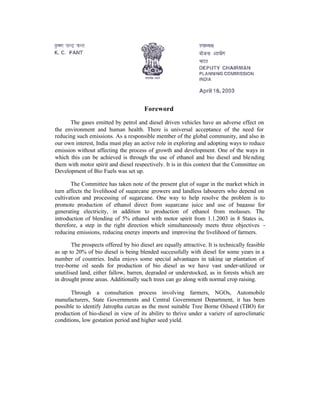 Foreword

      The gases emitted by petrol and diesel driven vehicles have an adverse effect on
the environment and human health. There is universal acceptance of the need for
reducing such emissions. As a responsible member of the global community, and also in
our own interest, India must play an active role in exploring and adopting ways to reduce
emission without affecting the process of growth and development. One of the ways in
which this can be achieved is through the use of ethanol and bio diesel and ble nding
them with motor spirit and diesel respectively. It is in this context that the Committee on
Development of Bio Fuels was set up.

       The Committee has taken note of the present glut of sugar in the market which in
turn affects the livelihood of sugarcane growers and landless labourers who depend on
cultivation and processing of sugarcane. One way to help resolve the problem is to
promote production of ethanol direct from sugarcane juice and use of bagasse for
generating electricity, in addition to production of ethanol from molasses. The
introduction of blending of 5% ethanol with motor spirit from 1.1.2003 in 8 States is,
therefore, a step in the right direction which simultaneously meets three objectives -
reducing emissions, reducing energy imports and improving the livelihood of farmers.

       The prospects offered by bio diesel are equally attractive. It is technically feasible
as up to 20% of bio diesel is being blended successfully with diesel for some years in a
number of countries. India enjoys some special advantages in taking up plantation of
tree-borne oil seeds for production of bio diesel as we have vast under-utilized or
unutilised land, either fallow, barren, degraded or understocked, as in forests which are
in drought prone areas. Additionally such trees can go along with normal crop raising.

       Through a consultation process involving farmers, NGOs, Automobile
manufacturers, State Governments and Central Government Department, it has been
possible to identify Jatropha curcas as the most suitable Tree Borne Oilseed (TBO) for
production of bio-diesel in view of its ability to thrive under a variety of agro-climatic
conditions, low gestation period and higher seed yield.
 