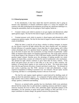 Chapter 2

                                          Ethanol

2.1. Ethanol programme

      In the introduction, it has been stated that need f r automotive fuel is going to
                                                        o
increase and, dependence of internal combustion engine as a source for transport will
continue with other technological developments not posing any significant challenge to it.
Among the automobiles, there are two groups of their engines, based on -

•    Constant volume cycle which in practise is our gas engines and alternatively called
spark ignition engine. The fuel for this kind of engine is gasoline cut of the crude oil.

•    Constant pressure cycle which in practice is diesel engine and alternatively called
compression ignition engine. The fuel for this kind of engine is diesel a major fraction of
crude oil distillation.

      While the latter is used for all our heavy vehicles in railway transport, in tractors
etc, the former is used for all light vehicles like cars, three wheelers and two wheelers.
Overall efficiency of a gasoline engine is lower than that of a diesel engine, still it offers
certain advantages due to its operation based on gasoline, a light fuel. The advantages
are in the form of quick start, fast acceleration, no large emission of particulate matter
(PM), no frequent major engine over-hauling requirement etc. One of the major concerns
of the diesel engine is the emission of 100 to 200 times smaller sized PM than that in the
gasoline engine exhaust. Gasoline gives the advantage of making possible two stroke
engines for motor bikes, scooters etc without the need of cumbersome valve mechanism.
The demand for light vehicles continues to grow faster than for heavy vehicles. If the
diesel and petrol prices are near to each other as is the case in other countries, the
tendency of having diesel engines in cars would not be there. The recent price trends
show that the gap between the prices of petrol and diesel would close. The demand for
auto cycles is growing very fast. With increase in trade and urbanisation, a larger
segment of population is finding it essential to use two wheelers. The per capita income
is growing, and there is a corresponding increase in the use of cars also.

      The fuel for such engines (spark ignition) is petrol derived by distilling crude oil
aking out from the petroleum reserves. It is composed of hydro-carbons which give it a
high calorific value of above 10000 kcal/kg. Gasoline has all the desirable properties for
storage, ignition, combustion and handling.

      However, as narrated earlier, gasoline has two drawbacks which every petroleum
derived fuel has namely that it is derived from a depleting resources and that its engines’
emission increases the level of NOx, CO2, particulate matter and hydro-carbons in the
atmosphere. For the emission of green house gases (GHGs) as NOx and CO2, it is a
major contributor to climate change, the greatest concern of the present day.



                                             11
 