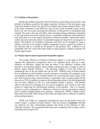 2.2. Problems with gasoline:

      Besides the problem associated with the finiteness of petroleum reserves there is the
problem of pollution caused by the engine emissions. Emission of the acid gases cause
respiratory problem wheras Nox and CO2 are linked to the climate change problem. CO2
is the major contributor in the GHGs but since all fossil fuels invariably contain carbon
there is no way out except increasing the efficiency so that growth in consumption gets
retarded. The same is the case with NOx, whose formation during combustion of gasoline
or any fuel with air can not be checked. Next is incomplete combustion of the fuel due to
very small time to it in the engine and perfect mixing not possible. Partly burnt hydro-
carbon emissions from the exhaust of automobile engines are found to be carcinogenic in
nature. The problem of incomplete combustion and NOx can be managed by using a
catalytic converter in the exhaust. Sulphur compounds, however, poison the catalyst of
the converter and so it should not be present in the gasoline. This condition is not
compatible with TEL (tetra ethyl lead) which in small quantity is doped in gasoline for
Octane improvement.

2.3. Octane improvement requirement in gasoline engines:

      The average efficiency of Internal Combustion engine is in the range of 30-45%.
Among other parameters, compression ratio is an important factor that has a large
influence on efficiency. Higher the ratio the better is the efficiency. Problem with
gasoline is its knocking tendency when a higher compression ratio is sought in order to
achieve higher thermal efficiency. The knocking tendency of the fuel limits the
compression ratio of the gas engine that can be used. Different class of hydro-carbons
have a difference in their tendency towards resistance to knocking. Oil companies carry
out blending of different class of hydro-carbons for increasing the octane rating of the
fuel. Still, in the past, they could not achieve a reasonable value of octane number till the
discovery of TEL an additive to improve the anti-knocking rating of the fuel dramatically
was not made. Addition of TEL in a small quantity became a practice. The harmful
effect of the lead led to banning of its use and oil companies were forced to seek other
sources of improving the anti-knocking tendency of the gasoline. One is to increase
benzene or cyclic compounds in it. Benzene is, however a known carcinogenic material
and its content is being limited in the gasoline. Alternatively, MTBE ( methyl tertiary
butyl ether) and ETBE (ethyl tertiary but yl ether) are being used as additives to improve
anti-knocking tendency.

     MTBE and ETBE are compounds manufactured from the petroleum source but
contain oxygen in addition to hydro-carbons. They are termed as oxygenates and their
use improves not only anti-knocking tendency but results in the reduction in other
vehicular emissions. The oxygenated fuels burn more completely and so reduce carbon
monoxide emission upto 20%.




                                             12
 