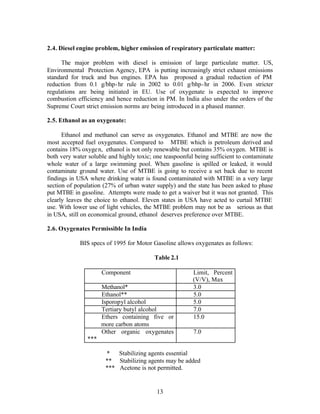 2.4. Diesel engine problem, higher emission of respiratory particulate matter:

     The major problem with diesel is emission of large particulate matter. US,
Environmental Protection Agency, EPA is putting increasingly strict exhaust emissions
standard for truck and bus engines. EPA has proposed a gradual reduction of PM
reduction from 0.1 g/bhp- hr rule in 2002 to 0.01 g/bhp- hr in 2006. Even stricter
regulations are being initiated in EU. Use of oxygenate is expected to improve
combustion efficiency and hence reduction in PM. In India also under the orders of the
Supreme Court strict emission norms are being introduced in a phased manner.

2.5. Ethanol as an oxygenate:

      Ethanol and methanol can serve as oxygenates. Ethanol and MTBE are now the
most accepted fuel oxygenates. Compared to MTBE which is petroleum derived and
contains 18% oxyge n, ethanol is not only renewable but contains 35% oxygen. MTBE is
both very water soluble and highly toxic; one teaspoonful being sufficient to contaminate
whole water of a large swimming pool. When gasoline is spilled or leaked, it would
contaminate ground water. Use of MTBE is going to receive a set back due to recent
findings in USA where drinking water is found contaminated with MTBE in a very large
section of population (27% of urban water supply) and the state has been asked to phase
put MTBE in gasoline. Attempts were made to get a waiver but it was not granted. This
clearly leaves the choice to ethanol. Eleven states in USA have acted to curtail MTBE
use. With lower use of light vehicles, the MTBE problem may not be as serious as that
in USA, still on economical ground, ethanol deserves preference over MTBE.

2.6. Oxygenates Permissible In India

            BIS specs of 1995 for Motor Gasoline allows oxygenates as follows:

                                          Table 2.1

                     Component                           Limit, Percent
                                                         (V/V), Max
                     Methanol*                           3.0
                     Ethanol**                           5.0
                     Isporopyl alcohol                   5.0
                     Tertiary butyl alcohol              7.0
                     Ethers containing five or           15.0
                     more carbon atoms
                     Other organic oxygenates            7.0
               ***

                       *   Stabilizing agents essential
                       ** Stabilizing agents may be added
                       *** Acetone is not permitted.


                                           13
 