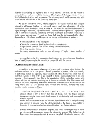 problem in designing an engine to run on only ethanol. However, for the reason of
compatibility as well as availability its use for blending is only being practised. It can be
blended both in diesel as well as gasoline. The advantages and problems associated with
the blends are summarised in the following paragraphs.

     As can be seen from above, ethanol improves the octane number, has a higher
volumetric efficiency leading to increased power and has advantages of wider
flammability limits and higher flame velocity. It has, however, certain disadvantages (i)
higher aldehyde emissions, (ii) corrosiveness, affecting metallic parts (iii) higher latent
heat of vaporisation causing startability problem, (iv) higher evaporation losses due to
higher vapour pressure and (v) requiring large fuel tank due to lower calorific value .
Blends above 15% ethanol would require a few engine modifications to address –

•       Corrosion problem of the metal parts.
•       Compatible elastomers for oil seals and rubber components.
•       Larger orifice for more flow of fuel through carburetor/injector.
•       Retarding ignition timing
•       increasing compression ratio to take advantage of higher cetane number of
ethanol.

     However, below the 10% value, the disadvantages are not serious and there is no
need of modifying the engine, i.e it would be compatible with the blends.

2.8. Ethanol diesel blends (eDiesel):

      In addition to the concern because of reserves of petroleum being limited, the
environmental concern is even greater. Diesel generatio n in general emits large quantity
of particulate matter and specially below micron 2.5 which being very small pass the
protection system of the body to get lodged in lungs causing reduction in its vital
capacity. More seriously than this is the associatio n of the particulate matter with
unburnt oil that are potential carcinogenic to human or animals. For this reason, such
particles are called respiratory particulate matter and in metro diesel driven vehicles are
being phased out. A 15% ethanol blend reduces PM emission, however the blend
provides certain technical problems –

•      The ethanol reduces the flash point of blend to 13 o C i.e. at the level of pure
       ethanol which is 50o C lower than that of diesel. For the higher ambient
       temperature of the country, this disadvantage is not desirable and some additive
       may be required.
•      Blend reduces the lubricity of the fuel and increases the wear of the piston rings
       and injector. In coming years, the sulphur content of the diesel is expected to be
       lower to 15 ppm and the lubricity of the blend may get further reduced.

•      Ethanol and diesel fuel do not mix properly. It is found that the presence of water,
       or extreme cold temperature, causes the mixture to separate. The fuel mixture is
       known as a micro-emulsion and i prepared by splash blending in presence of a
                                         s


                                             15
 