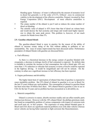 blending agent. Tolerance of water is influenced by the amount of aromatics level
       in diesel but generally is of the order of 0.1%. E-Diesel owes its commercial
       viability to the development of the effective emulsifier, Puranol, invented by Pure
       Energy Corporation (PEC). Development of more effective emulsifiers is
       required.
•      The cetane number of the ethanol is just 8 and so reduces the cetane number of
       diesel on blending.
•      The calorific value of ethanol is 42% lower than that of diesel on volume basis
       and would decrese the fuel economy and torque and would need higher injector
       size to obtain the same peak power. This problem is, however, of not much
       concern for blends lower than 5%.

2.9. Gasoline ethanol blend:

      The gasoline-ethanol blend is more in practice for the reason of the ability of
ethanol to increase octane rating of the fuel without adding to pollution or un-
sustainability. The issue of octane improvement has been discussed earlier. Performance
parameters of ethanol blends with gasoline are discussed below.

a. Fuel efficiency:

      As there is a theoretical decrease in the energy content of gasoline blended with
oxygenates, a decrease in mileage, km/ltr of fuel consumed is expected. No definite data
is available to correlate the increase in fuel consumption, but with a blend upto 10% not
more than 1-3% reduction in vehicular fuel economy in terms of km/ltr could be expected
in the highway driving. It would be insignificant and will not be noticed. On the
contrary in urban use a significant increase in fuel efficiency has been reported.

b. Engine performance and drivability:

      The higher latent heat of vaporisation of ethanol than that of gasoline is expected to
cause startability problem. But 25% blend of ethanol in gasoline is in use in Brazil for
the last 25 years without any such problem. The consumption of ethanol in gasoline blend
has been more than 10 billion litres there. 10% ethanol blend in gasoline is also in use in
USA for the last 18 years and no problem has been encountred as to drivability etc.

c. Material compatibility:

      Ethanol is corrosive in nature, absorbs moisture readily and can affect metallic parts
(ferrous/non- ferrous). However with the 10% ethanol blend the phillips petroleum study
has found no compatibility problem of various components with respect of corrosion tests
and swell tests etc. in fuel systems. The experience of using ethanol blended gases in
Brazil and USA shows no significant material problems even with older vehicles whereas
newer vehicles are having better materials to fight corrosion like flouroelastomers.




                                            16
 
