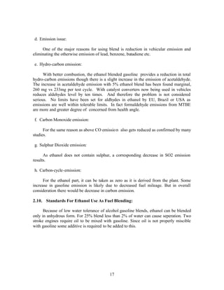 d. Emission issue:

     One of the major reasons for using blend is reduction in vehicular emission and
eliminating the otherwise emission of lead, benzene, butadiene etc.

e. Hydro-carbon emission:

      With better combustion, the ethanol blended gasoline provides a reduction in total
hydro-carbon emissions though there is a slight increase in the emission of acetaldehyde.
The increase in acetaldehyde emission with 5% ethanol blend has been found marginal,
260 mg vs 233mg per test cycle. With catalyst converters now being used in vehicles
reduces aldehydes level by ten times. And therefore the problem is not considered
serious. No limits have been set for aldhydes in ethanol by EU, Brazil or USA as
emissions are well within tolerable limits. In fact formaldehyde emissions from MTBE
are more and greater degree of concerned from health angle.

f. Carbon Monoxide emission:

      For the same reason as above CO emissio n also gets reduced as confirmed by many
studies.

g. Sulphur Dioxide emission:

      As ethanol does not contain sulphur, a corresponding decrease in SO2 emission
results.

h. Carbon-cycle-emission:

      For the ethanol part, it can be taken as zero as it is derived from the plant. Some
increase in gasoline emission is likely due to decreased fuel mileage. But in overall
consideration there would be decrease in carbon emission.

2.10. Standards For Ethanol Use As Fuel Blending:

      Because of low water tolerance of alcohol gasoline blends, ethanol can be blended
only in anhydrous form. For 25% blend less than 2% of water can cause seperation. Two
stroke engines require oil to be mixed with gasoline. Since oil is not properly miscible
with gasoline some additive is required to be added to this.




                                           17
 