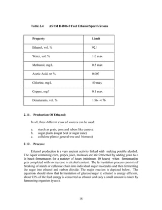 Table 2.4     ASTM D4806-9 Fuel Ethanol Specifications


      Property                                         Limit

      Ethanol, vol. %                                  92.1

      Water, vol. %                                    1.0 max

      Methanol, mg/L                                   0.5 max

      Acetic Acid, wt %                                0.007

      Chlorine, mg/L                                   40 max

      Copper, mg/l                                     0.1 max

      Denaturants, vol. %                              1.96 –4.76



2.11. Production Of Ethanol:

     In all, three different class of sources can be used:

     a.    starch as grain, corn and tubers like cassava
     b.    sugar plants (sugar beet or sugar cane)
     c.    cellulose plants (general tree and biomass)

2.12. Process:

      Ethanol production is a very ancient activity linked with making potable alcohol.
The liquor containing corn, grapes juice, molasses etc are fermented by adding yeast to it
in batch fermentators for a number of hours (minimum 40 hours) when fermentation
gets completed with no increase in alcohol content. The fermentation process consists of
breaking of starch or cellulose chain into individual sugar molecules and then fermenting
the sugar into ethanol and carbon dioxide. The major reaction is depicted below. The
equations should show that fermentation of glucose/sugar to ethanol is energy efficient,
about 93% of the feed energy is converted as ethanol and only a small amount is taken by
fermenting organism (yeast).




                                             18
 