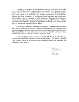 The capacity of Jatropha curcas to rehabilitate degraded or dry lands, from which
the poor mostly derive their sustenance, by improving their water retention capacity,
makes it an instrument for up-gradation of land resources and especially for helping the
poor. Thus, grown on a significant scale, Jatropha can clean the air and green the
country, add to the capital stock of the farmers and the community and promote crop
diversification which is imperative in Indian agriculture. The chain of activities from
raising nurseries, planting, maintaining, primary processing and oil extraction is labour
intensive and will generate employment opportunities on a large scale, particularly for
the rural landless and help them to escape poverty.

       I am glad to see that the committee has envisaged a mechanism for networking
each activity like plantation, research related to the various aspects of bio diesel and its
use, technology development, quality control and marketing with appropriate institutions.
The responsibilities of every stake holder as well as a system for coordination at the
Central, State and field levels have also been clearly laid down.

       I commend the painstaking efforts make by. Dr. D.N. Tiwari, Member, Planning
Commission and his team in bringing out this valuable Report. I trust that the Report will
give a timely impetus to effort being made to move towards more sustainable fuel
alternatives in our country.




                                                                   (K.C. Pant)
 