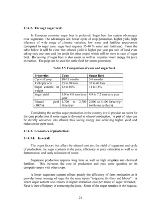 2.14.2. Through sugar beet:

      In European countries sugar beet is preferred. Sugar beet has certain advantages
over sugarcane. The advantages are: lower cycle of crop production, higher yield, high
tolerance of wide range of climatic variation, low water and fertilizer requirement
(compared to sugar cane, sugar beet requires 35-40 % water and fertilisers). From the
table below it will be clear that ethanol yield is higher per year per unit of land even
taking only one crop and (no credit for other crops) which will be there in case of sugar
beet. Harvesting of sugar beet is also easier as well as requires lower energy for juice
extraction. The pulp can be used for cattle field for steam generation.

                       Table 2.5 Comparison of cane and sugar beet

        Properties           Cane                   Sugar Beet
        Cycle of crop        10-11 months           5-6 months
        Yield per acre       25 to 30 tons          35 to 40 tons
        Sugar content on 12 to 16%                  14 to 18%
        weight
        Sugar yield          3.0 to 4.8 tons/acre   4.9 to 7.2 tons/acre year
                             year
        Ethanol        yield 1,700 to 2,700         2,800 to 4,100 lit/acre/yr
        (100%)               lit/acre/yr            (with one cycle/yr).

      Considering the surplus sugar production in the country it will provide an outlet for
the cane productio n if some sugar is diverted to ethanol production. A part of juice can
be directly converted into ethanol thus saving energy and achieving higher yield and
reduction in spent wash.

2.14.3. Economics of production:

2.14.3.1. General:

      The major factors that affect the ethanol cost are, the yield of sugarcane and cycle
of production, the sugar contents in the juice, efficiency in juice extraction as well as in
fermentation, and lastly utilisation of waste.

       Sugarcane production requires long time as well as high irrigation and chemical
fertiliser. This increases the cost of production and puts some question on its
competitiveness with other crops.

     A lower sugarcane content affects greatly the efficiency of farm production as it
provides lower tonnage of sugar for the same inputs “irrigation, fertiliser and labour” . A
lower sugar content also results in higher extraction cost per tonne of sugar extracted.
Next is their efficiency in extracting the juice. Some of the sugar remains in the bagasse.


                                            21
 