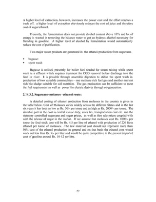 A higher level of extraction, however, increases the power cost and the effort reaches a
trade off. a higher level of extraction obeviously reduces the cost of juice and therefore
cost of sugar/ethanol.

     Presently, the fermentation does not provide alcohol content above 10% and lot of
energy is wasted in removing the balance water to get an hydrous alcohol necessary for
blending in gasoline. A higher level of alcohol by fermentation would automatically
reduce the cost of purification.

     Two major waste products are generated in the ethanol production from sugarcane-

•   bagasse:
•   spent wash

      Bagasse is utilised presently for boiler fuel needed for steam raising while spent
wash is a effluent which requires treatment for COD removal before discharge into the
land or river. It is possible through anaerobic digestion to utilise the spent wash in
production of two valuable commodities – one methane rich fuel gas and another nutrient
rich bio-sludge suitable for soil nutrition. The gas production can be sufficient to meet
the fuel requirement as well as power for electric derives through co-generation.

2.14.3.2. Sugarcane-molasses –ethanol route:

      A detailed costing of ethanol production from molasses in the country is given in
the table below. Cost of Molasses varies widely across the different States and in the last
six years it has been as low as Rs. 50/- per tonne and as high as Rs. 2000/- per tonne. The
sizeable part in the cost is central excise duty, sales tax, transportation cost etc. and the
statutory controlled sugarcane and sugar prices, as well as free sale prices coupled with
with the release of sugar in the market. If we assume that molasses cost Rs. 1000/- per
tonne the feed stock cost will be Rs. 4.5 per litre of ethanol with production of 220 litres
ethanol per tonne of molasses. The raw material cost should not represent more than
50% cost of the ethanol production in general and on that basis the ethanol cost would
work out less than Rs. 9/- per litre and would be quite competitive to the present imported
cost of gasoline around Rs. 10-12 per litre.




                                             22
 