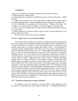 Assumptions:

1. Recovery of 220 litres of Anhydrous Ethanol from one tonne of molasses.
2. Molasses price Rs. 1000 per tonne
3. Annual production of Ethanol @ 30,000 litres per day & 300 working days = 90000
litre/year
3. Alcohol plant assumed to be fully depreciated so capital related charges ignored
except that of putting up the facility of making anhydrous alcohol via molecular sieve.
4. Life of Molecular sieve assumed to be 5 years and cost = 3000 kg x Rs.250/kg = Rs.
7,50,000/-; Avg cost per year Rs. 1,50,000/-. Cost/litre of ethanol = Rs 5/300 ≡ 0.02
5. Power cost of Rs. 4.50/kwh & Rice Husk cost of Rs. 500/MT with steam raising @
3T/T of rice husk.
6. Biogas generation can provide enough energy to meet all energy demand but it has
not been taken into account.
7. No taxes (excise or sales etc) on inputs considered.

2.14.3.3. Industry Survey in UP and Uttaranchal:

       The present status of industry and prospects of improvement can be gauged from
the survey conducted by UP Pollution Control Board (2001) for the 43 distillery units in
UP and Uttranchal, out of which 37 units were functional and 35 among these were
molasses based while 1 was based on grain and another on malt. It was found that 22
units have capacity utilisation below 74%. There was a wide variation ranging from 4.53
to 6.28 tonne molasses for production of 1 kL of alcohol against the norm of 4.87 mt/kl.
Only 14 units have alcohol recovery above the norm of 472.5 litres/MT of TRS (total
reducible sugar). A very wide variation in water consumption ranging from 14.69 KL to
512.88 KL per KL of alcohol and 9 units have specific water consumption in excess of
139 KL (norm 15 kl/kl). Again there was a wide variation in energy consumption
ranging from 10.17 GJ/KL alcochol to 123.56 GJ/KL as many as 10 units have their
specific energy consumption in excess of 24GJ (modal value 18.32 GJ/kl). The survey
found variation from 7.92 to 100% of the content of renewable energy in the total energy
consumed. 8 units have renewable energy consumption below 77% (model value 93%).
30 units have their specific net external energy consumption below 31 GJ/KL alcohol
while one unit was having no need of external energy (model value 9.5 Gj/kl). There was
a wide variation among the units ranging from 10.87 KL to 38.34 KL of spent wash per
litre of ethanol produced. However, for most of the units it was within 10.87 to 17.7 KL
(model value 14.92 kl/kl). For production of biogas from the spent wash, the data from 26
units out of 33 units show a variation from 7.26 Nm3/KL to 54.3 Nm3/KL (model value
30 Nm3 /kl) while 2 were not functional.

2.15 Economics of Sugarcane to sugar to Ethanol:

      No definite view can be expressed as economy differs widely depending on the
local prices of the products and their respective substitutes. A comparative position in




                                           24
 