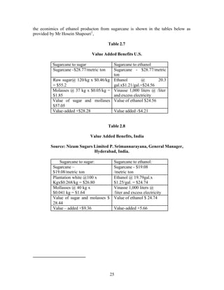 the econimics of ethanol producton from sugarcane is shown in the tables below as
provided by Mr Hosein Shapouri1 ,

                                         Table 2.7

                               Value Added Benefits U.S.

          Sugarcane to sugar            Sugarcane to ethanol
          Sugarcane -$28.77/metric ton  Sugarcane - $28.77/metric
                                        ton
          Raw sugar@ 120/kg x $0.46/kg Ethanol         @        20.3
          = $55.2                       gal.x$1.21/gal.=$24.56
          Molasses @ 37 kg x $0.05/kg = Vinasse 1,000 liters @ /liter
          $1.85                         and excess electricity
          Value of sugar and mollases Value of ethanol $24.56
          $57.05
          Value-added +$28.28           Value added -$4.21


                                         Table 2.8

                              Value Added Benefits, India

         Source: Nizam Sugars Limited P. Srimannarayana, General Manager,
                              Hyderabad, India.

              Sugarcane to sugar:       Sugarcane to ethanol:
          Sugarcane –                   Sugarcane - $19.08
          $19.08/metric ton             /metric ton
          Plantation white @100 x       Ethanol @ 19.79gal.x
          Kgx$0.268/kg = $26.80         $1.25/gal. = $24.74
          Mollasses @ 40 kg x           Vinasse 1,000 liters @
          $0.041 kg = $1.64             /liter and excess electricity
          Value of sugar and molasses $ Value of ethanol $ 24.74
          28.44
          Value – added +$9.36          Value-added +5.66




                                         25
 