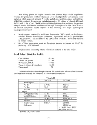 Wet milling plants are capital intensive but produce high valued by-products
whereas dry grind plants cost less but provide lower valued products. Corn contains some
cellulose which does not ferment. A residue called dried distillers grains and solubles
(DDGS) is obtained. Presently one bushel of corn gives 2.5 gallons of ethano l , 17 lbs of
DDGS and 19 lbs of co2. DDGS utilisation/disposal presents few problems. The present
usage is animal feed but can be converted into high valued products also. The efficiency
of ethanol conversion would improve if the following two major technological
developments are used-

•   Use of enzymes produced by solid state fermentation (SSF), which can breakdown
     cellulose part also increasing the yield from 2.5 gallons/bu (maxim 2.8 gallon/bu) to
     3.52 gallons/bu. This also reduces the DDGS from 17 lbs to 7 lbs/bu and increase
     its protein content.
•   Use of high temperature yeast as Thermosac capable to operate at 35-40o C,
     producing 18-20% ethanol.

     A typical value addition by ethanol conversion is shown in the table below-

2.16.2 Value – Added Benefits, U.S.

     Corn 1 bushel                          -$2.40
     Ethanol 2.8 gallons                    +$3.39
     Byproducts, DDGS                       +$0.60
     Value of ethanol & byproducts          +$3.99
     Value added                            +1.59

      Yield and economics would improve when the fermentative abilities of the distillery
and the rumen microbes are comb ined as shown in the table below-

                                         Table 2.11
                                       TODAY                   FUTURE
           Alcohol yield
           Per day                     2.75/bu                 3.52/bu
           Per don                     98.2                    125.69
           Revenue       @             137.48                  175.97
      $1.40/gal
           DDG produced/bu             17 lbs.                 7 lbs.
           Yield DDG/ton               607 lbs.                250 lbs.
           Price                       $0.04 oer lb.           $0.06 per lb.
           Revenue                     $24.28                  $14.99
           Total revenue               $161.76                 $190.96
           Difference                                          $29.20/ton
                                                           = $0.81 /bu= $0.29
                                                          per gallon alcohol
       1 bushel (bu) = 34.8 litres


                                           27
 
