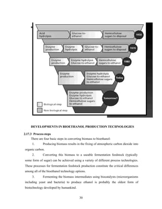 DEVELOPMENTS IN BIOETHANOL PRODUCTION TECHNOLOGIES

2.17.3 Process steps
      There are four basic steps in converting biomass to bioethanol:
      1.       Producing biomass results in the fixing of atmospheric carbon dioxide into
organic carbon.
      2.       Converting this biomass to a useable fermentation feedstock (typically
some form of sugar) can be achieved using a variety of different process technologies.
These processes for fermentation feedstock production constitute the critical differences
among all of the bioethanol technology options.
      3.       Fermenting the biomass intermediates using biocatalysts (microorganisms
including yeast and bacteria) to produce ethanol is probably the oldest form of
biotechnology developed by humankind.


                                            30
 