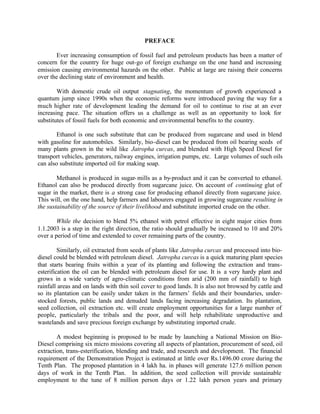PREFACE

       Ever increasing consumption of fossil fuel and petroleum products has been a matter of
concern for the country for huge out-go of foreign exchange on the one hand and increasing
emission causing environmental hazards on the other. Public at large are raising their concerns
over the declining state of environment and health.

        With domestic crude oil output stagnating, the momentum of growth experienced a
quantum jump since 1990s when the economic reforms were introduced paving the way for a
much higher rate of development leading the demand for oil to continue to rise at an ever
increasing pace. The situation offers us a challenge as well as an opportunity to look for
substitutes of fossil fuels for both economic and environmental benefits to the country.

        Ethanol is one such substitute that can be produced from sugarcane and used in blend
with gasoline for automobiles. Similarly, bio-diesel can be produced from oil bearing seeds of
many plants grown in the wild like Jatropha curcas, and blended with High Speed Diesel for
transport vehicles, generators, railway engines, irrigation pumps, etc. Large volumes of such oils
can also substitute imported oil for making soap.

        Methanol is produced in sugar- mills as a by-product and it can be converted to ethanol.
Ethanol can also be produced directly from sugarcane juice. On account of continuing glut of
sugar in the market, there is a strong case for producing ethanol directly from sugarcane juice.
This will, on the one hand, help farmers and labourers engaged in growing sugarcane resulting in
the sustainability of the source of their livelihood and substitute imported crude on the other.

        While the decision to blend 5% ethanol with petrol effective in eight major cities from
1.1.2003 is a step in the right direction, the ratio should gradually be increased to 10 and 20%
over a period of time and extended to cover remaining parts of the country.

         Similarly, oil extracted from seeds of plants like Jatropha curcas and processed into bio-
diesel could be blended with petroleum diesel. Jatropha curcas is a quick maturing plant species
that starts bearing fruits within a year of its planting and following the extraction and trans-
esterification the oil can be blended with petroleum diesel for use. It is a very hardy plant and
grows in a wide variety of agro-climatic conditions from arid (200 mm of rainfall) to high
rainfall areas and on lands with thin soil cover to good lands. It is also not browsed by cattle and
so its plantation can be easily under taken in the farmers’ fields and their boundaries, under-
stocked forests, public lands and denuded lands facing increasing degradation. Its plantation,
seed collection, oil extraction etc. will create employment opportunities for a large number of
people, particularly the tribals and the poor, and will help rehabilitate unproductive and
wastelands and save precious foreign exchange by substituting imported crude.

        A modest beginning is proposed to be made by launching a National Mission on Bio-
Diesel comprising six micro missions covering all aspects of plantation, procurement of seed, oil
extraction, trans-esterification, blending and trade, and research and development. The financial
requirement of the Demonstration Project is estimated at little over Rs.1496.00 crore during the
Tenth Plan. The proposed plantation in 4 lakh ha. in phases will generate 127.6 million person
days of work in the Tenth Plan. In addition, the seed collection will provide sustainable
employment to the tune of 8 million person days or 1.22 lakh person years and primary
 