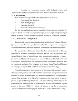 4.       Processing the fermentation product yields fuel- grade ethanol and
byproducts that can be used to produce other fuels, chemicals, heat and/or electricity.
2.17.4 Technologies
     There are four technologies for bioethanol production as given below.
     •         Concentrated Acid Hydrolysis
     •         Dilute Acid Hydrolysis
     •         Enzymatic Hydrolysis
     •         Biomass Gasification and Fermentation
     The first three are based on producing sugars from biomass and then fermenting the
sugars to ethanol. The fourth is a very different approach involving thermal processing of
biomass to gaseous hydrogen and carbon monoxide, followed by fermentation to ethanol.

2.17.4.1 Concentrated Acid Hydrolysis

     This process is based on concentrated acid decrystallization of cellulose followed
by dilute acid hydrolysis to sugars. Separation of acid from sugars, acid recovery, and
acid reconcentration are critical unit operations. Fermentation converts sugars to ethanol.

     The concentrated sulfuric acid process has been commercialized in the past,
particularly in the former Soviet Union and Japan. However, these processes were only
successful during times of national crisis, when economic competitiveness of ethanol
production could be ignored. They cannot be economical because of the high volumes of
acid required. Improvements in acid sugar separation and recovery have opened the door
for commercial application. Two companies in the United States(Arkenol and Masada)
are currently working with DOE and NREL to commercialize this technology

     Arkenol holds a series of patents on the use of concentrated acid to produce ethanol.
They are currently working with DOE to establish a commercial facility that will convert
rice straw to ethanol. Arkenol pla ns to take advantage of opportunities for obtaining rice
straw a cheap feedstock in the face of new regulations that would restrict the current
practice of open field burning of rice straw. Arkenol's technology further improves the
economics of raw straw conversion by allowing for the recovery and purification of silica
present in the straw. NREL is working with Arkenol to develop a recombinant
Zymomonas Mobilis strain for the project. The facility is located in Sacramento County.



                                            31
 