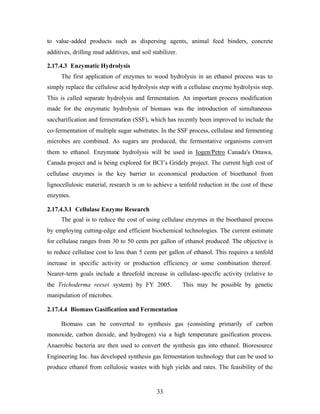 to value-added products such as dispersing agents, animal feed binders, concrete
additives, drilling mud additives, and soil stabilizer.

2.17.4.3 Enzymatic Hydrolysis
     The first application of enzymes to wood hydrolysis in an ethanol process was to
simply replace the cellulose acid hydrolysis step with a cellulase enzyme hydrolysis step.
This is called separate hydrolysis and fermentation. An important process modification
made for the enzymatic hydrolysis of biomass was the introduction of simultaneous
saccharification and fermentation (SSF), which has recently been improved to include the
co-fermentation of multiple sugar substrates. In the SSF process, cellulase and fermenting
microbes are combined. As sugars are produced, the fermentative organisms convert
them to ethanol. Enzymatic hydrolysis will be used in Iogen/Petro Canada's Ottawa,
Canada project and is being explored for BCI’s Gridely project. The current high cost of
cellulase enzymes is the key barrier to economical production of bioethanol from
lignocellulosic material, research is on to achieve a tenfold reduction in the cost of these
enzymes.

2.17.4.3.1 Cellulase Enzyme Research
     The goal is to reduce the cost of using cellulase enzymes in the bioethanol process
by employing cutting-edge and efficient biochemical technologies. The current estimate
for cellulase ranges from 30 to 50 cents per gallon of ethanol produced. The objective is
to reduce cellulase cost to less than 5 cents per gallon of ethanol. This requires a tenfold
increase in specific activity or production efficiency or some combination thereof.
Nearer-term goals include a threefold increase in cellulase-specific activity (relative to
the Trichoderma reesei system) by FY 2005.                This may be possible by genetic
manipulation of microbes.

2.17.4.4 Biomass Gasification and Fermentation

     Biomass can be converted to synthesis gas (consisting primarily of carbon
monoxide, carbon dioxide, and hydrogen) via a high temperature gasification process.
Anaerobic bacteria are then used to convert the synthesis gas into ethanol. Bioresource
Engineering Inc. has developed synthesis gas fermentation technology that can be used to
produce ethanol from cellulosic wastes with high yields and rates. The feasibility of the


                                              33
 