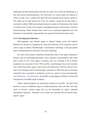 technology has been demonstrated, and plans are under way to pilot the technology as a
first step toward commercialization. The conversion of a waste stream, the disposal of
which is costly, into a valuable fuel adds both environmental and economic incentives.
The yields can be high because all of the raw material, except the ash and metal, is
converted to ethanol. BRI has developed bioreactor systems for fermentation that results
in retention times of only a few minutes at atmospheric pressure and less than a minute at
elevated pressure. These retention times result in very economical equipment costs. The
biocatalyst is automatically regenerated by slow growth of the bacteria in the reactor.

2.17.5 Development of Microbes
     Microorganisms that ferment sugars to ethanol include yeasts and bacteria.
Research has focused on expanding the range and efficiency of the organisms used to
convert sugar to ethanol. Breakthroughs in fermentation technology in the past decade
lead to commercialization of biomass conversion technology

     For most of this century, researchers assumed that many of the sugars contained in
biomass were not fermentable particularly those contained in hemicellulose. This meant
that as much as 25% of the sugars in biomass were out of bounds as far as ethanol
production was concerned. In the 1970s and 80s, microbiologists discovered microbes
that could ferment these sugars, albeit slowly and inefficiently. With the advent of new
tools in the emerging field of biotechnology, researchers at DOE labs and at universities
acrossUSA, have succeeded in producing several new strains of yeast and bacteria(E.
coli, Zymomonas, Saccharomyces) that exhibit varying degrees of ability to ferment the
full spectrum of available sugars to ethanol.

     Today’s ethanol producers are turning their attention to corn fiber—the shell of the
kernel as a source of additional sugars for ethanol production. But, corn fiber, like other
forms of biomass, contains sugars that are not fermentable by today’s industrial
fermentation organisms. Research is on to tailor new microbes that can ferment these
specific sugars.




                                                34
 
