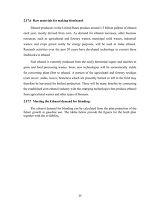 2.17.6 Raw materials for making bioethanol

     Ethanol producers in the United States produce around 1.5 billion gallons of ethanol
each year, mostly derived from corn. As demand for ethanol increases, other biomass
resources, such as agricultural and forestry wastes, municipal solid wastes, industrial
wastes, and crops grown solely for energy purposes, will be used to make ethanol.
Research activities over the past 20 years have developed technology to convert these
feedstocks to ethanol

     Fuel ethanol is currently produced from the easily fermented sugars and starches in
grain and food processing wastes. Soon, new technologies will be economically viable
for converting plant fiber to ethanol. A portion of the agricultural and forestry residues
(corn stover ,stalks, leaves, branches) which are presently burned or left in the field may
therefore be harvested for biofuel production. There will be many benefits by connecting
the established corn ethanol industry with the emerging technologies that produce ethanol
from agricultural wastes and other types of biomass.

2.17.7 Meeting the Ethanol demand for blending:

      The ethanol demand for blending can be calculated from the plan projection of the
future growth in gasoline use. The tables below provide the figures for the tenth plan
together with the avilability.




                                            35
 