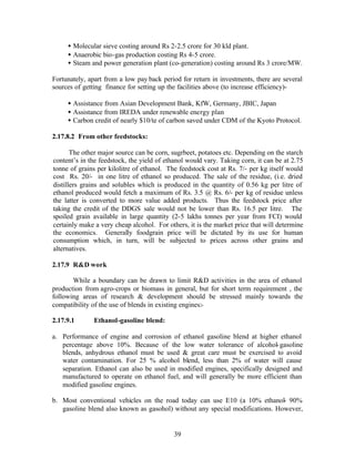• Molecular sieve costing around Rs 2-2.5 crore for 30 kld plant.
     • Anaerobic bio-gas production costing Rs 4-5 crore.
     • Steam and power generation plant (co-generation) costing around Rs 3 crore/MW.

Fortunately, apart from a low pay back period for return in investments, there are several
sources of getting finance for setting up the facilities above (to increase efficiency)-

     • Assistance from Asian Development Bank, KfW, Germany, JBIC, Japan
     • Assistance from IREDA under renewable energy plan
     • Carbon credit of nearly $10/te of carbon saved under CDM of the Kyoto Protocol.

2.17.8.2 From other feedstocks:

       The other major source can be corn, sugrbeet, potatoes etc. Depending on the starch
content’s in the feedstock, the yield of ethanol would vary. Taking corn, it can be at 2.75
tonne of grains per kilolitre of ethanol. The feedstock cost at Rs. 7/- per kg itself would
cost Rs. 20/- in one litre of ethanol so produced. The sale of the residue, (i.e. dried
distillers grains and solubles which is produced in the quantity of 0.56 kg per litre of
ethanol produced would fetch a maximum of Rs. 3.5 @ Rs. 6/- per kg of residue unless
the latter is converted to more value added products. Thus the feedstock price after
taking the credit of the DDGS sale would not be lower than Rs. 16.5 per litre. The
spoiled grain available in large quantity (2-5 lakhs tonnes per year from FCI) would
certainly make a very cheap alcohol. For others, it is the market price that will determine
the economics. Generally foodgrain price will be dictated by its use for human
consumption which, in turn, will be subjected to prices across other grains and
alternatives.

2.17.9 R&D work

       While a boundary can be drawn to limit R&D activities in the area of ethanol
production from agro-crops or biomass in general, but for short term requirement , the
following areas of research & development should be stressed mainly towards the
compatibility of the use of blends in existing engines:-

2.17.9.1       Ethanol-gasoline blend:

a. Performance of engine and corrosion of ethanol gasoline blend at higher ethanol
   percentage above 10%. Because of the low water tolerance of alcohol- gasoline
   blends, anhydrous ethanol must be used & great care must be exercised to avoid
   water contamination. For 25 % alcohol blend, less than 2% of water will cause
   separation. Ethanol can also be used in modified engines, specifically designed and
   manufactured to operate on ethanol fuel, and will generally be more efficient than
   modified gasoline engines.

b. Most conventional vehicles on the road today can use E10 (a 10% ethanol- 90%
   gasoline blend also known as gasohol) without any special modifications. However,


                                            39
 