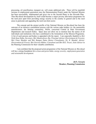 processing, oil esterification, transport etc. will create additional jobs. There will be manifold
increase in employment generation once the Demonstration Project under the National Mission
has been successfully implemented and gives rise to the Second Phase in the Eleventh Plan.
Thus Bio-diesel development by itself could become a major poverty alleviation programme for
the rural poor apart from providing energy security to the country in general and to the rural
areas in particular and upgrading the rural non- farm sector.

        The concept and the project profile of the National Mission on Bio-diesel has been the
outcome of an intensive consultation process with the various stake holders viz. the automobile
manufacturers, the farming community, NGOs, concerned Central & State Government
Departments and research bodies. Space does not allow me to mention here the names of all
individuals and institutions who have contributed to the formulation of the Mission Programme.
A list of such persons and bodies is appended with the report. I am especially thankful to Shri
Nishi Kant Sinha, Secretary, Shri Mantreshwar Jha, Principal Adviser (Environment & Forests),
Shri Vinay Shankar and Shri Rangan Dutta (Senior Consultants), Dr. R. Mandal, Adviser
(Environment & Forest), Shri Parveen Mithra, Consultant and Shri B.K. Tiwari, Joint Adviser in
the Planning Commission for their valuable contribution.

        I am confident that the proposed action programme of the National Mission on Bio-diesel
will lay a strong foundation for a clean and green India, energy security, employment generation
and sustainable development.



                                                                              (D.N. Tewari)
                                                               Member, Planning Commission
 