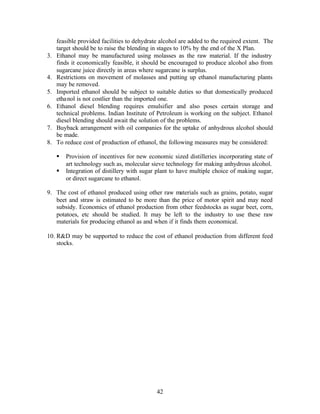 feasible provided facilities to dehydrate alcohol are added to the required extent. The
     target should be to raise the blending in stages to 10% by the end of the X Plan.
3.   Ethanol may be manufactured using molasses as the raw material. If the industry
     finds it economically feasible, it should be encouraged to produce alcohol also from
     sugarcane juice directly in areas where sugarcane is surplus.
4.   Restrictions on movement of molasses and putting up ethanol manufacturing plants
     may be removed.
5.   Imported ethanol should be subject to suitable duties so that domestically produced
     ethanol is not costlier than the imported one.
6.   Ethanol diesel blending requires emulsifier and also poses certain storage and
     technical problems. Indian Institute of Petroleum is working on the subject. Ethanol
     diesel blending should await the solution of the problems.
7.   Buyback arrangement with oil companies for the uptake of anhydrous alcohol should
     be made.
8.   To reduce cost of production of ethanol, the following measures may be considered:

     §   Provision of incentives for new economic sized distilleries incorporating state of
         art technology such as, molecular sieve technology for making anhydrous alcohol.
     §   Integration of distillery with sugar plant to have multiple choice of making sugar,
         or direct sugarcane to ethanol.

9. The cost of ethanol produced using other raw materials such as grains, potato, sugar
   beet and straw is estimated to be more than the price of motor spirit and may need
   subsidy. Economics of ethanol production from other feedstocks as sugar beet, corn,
   potatoes, etc should be studied. It may be left to the industry to use these raw
   materials for producing ethanol as and when if it finds them economical.

10. R&D may be supported to reduce the cost of ethanol production from different feed
    stocks.




                                             42
 