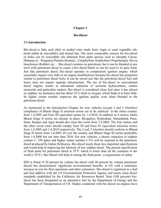 Chapter 3

                                        Bio-Diesel

3.1 Introduction

Bio-diesel is fatty acid ethyl or methyl ester made from virgin or used vegetable oils
(both edible & non-edible) and animal fats. The main commodity sources for bio-diesel
in India can be non-edible oils obtained from plant species such as Jatropha Curcas
(Ratanjyo t), Pongamia Pinnata (Karanj) , Calophyllum inophyllum (Nagchampa), Hevca
brasiliensis (Rubber) etc. . Bio-diesel contains no petroleum, but it can be blended at any
level with petroleum diesel to create a bio-diesel blend or can be used in its pure form.
Just like petroleum diesel, bio-diesel operates in compression ignition engine; which
essentially require very little or no engine modifications because bio-diesel has properties
similar to petroleum diesel fuels. It can be stored just like the petroleum diesel fuel and
hence does not require separate infrastructure. The use of bio-diesel in conventional
diesel engines results in substantial reduction of un-burnt hydrocarbons, carbon
monoxide and particulate matters. Bio-diesel is considered clean fuel since it has almost
no sulphur, no aromatics and has about 10 % built- in oxygen, which helps it to burn fully.
Its higher cetane number improves the ignition quality even when blended in the
petroleum diesel.

As mentioned in the Introduction Chapter for new vehicles (except 2 and 3 wheelers)
compliance of Bharat Stage II emission norms are to be enforced in the entire country
from 1.4.2005 and Euro III equivalent norms by 1.4.2010. In addition to 4 metros where
Bharat Stage II norms are already in place, Ba ngalore, Hyderabad, Ahmedabad, Pune,
Surat, Kanpur and Agra should also meet this norm from 1.4.2003. The four metros and
the other seven cities should comply Euro III and Euro IV equivalent emission norms
from 1.4.2005 and 1.4.2010 respectively. The 2 and 3 wheelers should conform to Bharat
Stage II norms from 1.4.2005 all over the country and Bharat Stage III norms preferably
from 1.4.2008 but not later than 2010. For new vehicles, a drastic reduction in sulphur
content (< 350 ppm) and higher cetane number (>51) will be required in the petroleum
diesel produced by Indian Refineries. Bio-diesel meets these two important specifications
and would help in improving the lubricity of low sulphur diesel. The present specification
of flash point for petroleum diesel is 35°C which is lower than all the countries in the
world (>55°C). Bio-Diesel will help in raising the flash point , a requirement of safety.

B20 (a blend of 20 percent by volume bio-diesel with 80 percent by volume petroleum
diesel) has demonstrated significant environmental benefits in US with a minimum
increase in cost for fleet operations and other consumers. Bio-diesel is registered as a fuel
and fuel additive with the US Environmental Protection Agency and meets clean diesel
standards established by the California Air Resources Board. Neat (100 percent) bio-
diesel has been designated as an alternative fuel by the Department of Energy and the
Department of Transportation of US. Studies conducted with bio-diesel on engines have



                                             43
 