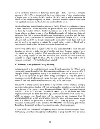 shown substantial reduction in Particulate matter (25 – 50%). However, a marginal
increase in NOx (1-6%) is also reported; but it can be taken care of either by optimization
of engine parts or by using De-NOx catalyst (De-NOx catalyst will be necessary for
Bharat-III / IV compliant engines). HC and CO emissions were also reported to be lower.
Non-regulated emissions like PAH etc were also found to be lower.

Bio-diesel has been accepted as clean alternative fuel by US and its production presently
is about 100 million Gallons. Each State has passed specific bills to promote the use of
bio-diesel by reduction of taxes. Sunflower, rapeseed etc. is the raw material used in
Europe whereas soyabean is used in USA. Thailand uses palm oil, Ireland uses frying oil
and animal fats. Due to its favorable properties ,bio-diesel can be used as fuel for diesel
engines ( as either,B5-a blend of 5% bio-diesel in petro-diesel fuel,) or B20 or B100).
USA uses B20 and B100 bio-diesel, France uses B5 as mandatory in all diesel fuel. It can
also be used as an additive to reduce the overall sulfur content of blend and to
compensate for lubricity loss due to sulfur removal from diesel fuel.

The viscosity of bio-diesel is higher (1.9 to 6.0 cSt) and is reported to result into gum
formation on injector, cylinder liner etc if used in neat form. However, blends of up to
20% should not give any problem. While an engine can be designed for 100% bio-diesel
use, the existing engines can use 20% bio-diesel blend without any modification and
reduction in torque output. In USA, 20% bio-diesel blend is being used, while in
European countries 5 -15% blends have been adopted.

3.2 Bio-Diesel as an option for Energy Security

India ranks sixth in the world in terms of energy demand accounting for 3.5% of world
commercial energy demand in 2001.The energy demand is expected to grow at 4.8%. A
large part of India’s population, mostly in the rural areas, does not have access to it. At
479 kg of oil equivalent the per capita energy consumption is very low. Hence a
programme for the development of energy from raw material which grows in the rural
areas will go a long way in providing energy security to the rural people.

The growth in energy demand in all forms is expected to continue unabated owing to
increasing urbanisatio n, standard of living and expanding population with stabilisation
not before mid of the current century. The demand of Diesel (H.S.D) is projected to grow
from 39.81 MMT in 2001-02 to 52.32 MMT in 2006-07 @ 5.6% per annum. Our crude
oil production as per the Tenth Plan Working Group is estimated to hover around 33-34
MMT per annum even though there will be increase in gas production from 86
MMSCMD (2002-03) to 103 MMSCMD in (2006-07). Only with joint venture abroad
there is a hope of oil production to inc rease to 41 MMT by (2016-17). The gas
production would decline by this period to 73 MMSCMD. The increasing gap between
demand and domestically produced petroleum is a matter of serious concern.

In other words, our dependence on import of oil will increase in the foreseeable future.
The Working Group has estimated import of crude oil to go up from 85 MMT per annum




                                            44
 