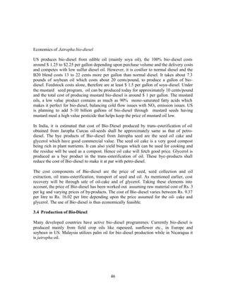 Economics of Jatropha bio-diesel

US produces bio-diesel from edible oil (mainly soya oil), the 100% bio-diesel costs
around $ 1.25 to $2.25 per gallon depending upon purchase volume and the delivery costs
and competes with low sulfur diesel oil. However, it is costlier to normal diesel and the
B20 blend costs 13 to 22 cents more per gallon than normal diesel. It takes about 7.3
pounds of soybean oil which costs about 20 cents/pound, to produce a gallon of bio-
diesel. Feedstock costs alone, therefore are at least $ 1.5 per gallon of soya-diesel. Under
the mustard seed program, oil can be produced today for approximately 10 cents/pound
and the total cost of producing mustard bio-diesel is around $ 1 per gallon. The mustard
oils, a low value product contains as much as 90% mono-saturated fatty acids which
makes it perfect for bio-diesel, balancing cold flow issues with NOx emission issues. US
is planning to add 5-10 billion gallons of bio-diesel through mustard seeds having
mustard meal a high value pesticide that helps keep the price of mustard oil low.

In India, it is estimated that cost of Bio-Diesel produced by trans-esterification of oil
obtained from Jaropha Curcas oil-seeds shall be approximately same as that of petro-
diesel. The bye products of Bio-diesel from Jatropha seed are the seed oil cake and
glycerol which have good commercial value. The seed oil cake is a very good compost
being rich in plant nutrients. It can also yield biogas which can be used for cooking and
the residue will be used as a compost. Hence oil cake will fetch good price. Glycerol is
produced as a bye product in the trans-esterification of oil. These bye-products shall
reduce the cost of Bio-diesel to make it at par with petro-diesel.

The cost components of Bio-diesel are the price of seed, seed collection and oil
extraction, oil trans-esterification, transport of seed and oil. As mentioned earlier, cost
recovery will be through sale of oil-cake and of glycerol. Taking these elements into
account, the price of Bio-diesel has been worked out assuming raw material cost of Rs. 3
per kg and varying prices of by-products. The cost of Bio-diesel varies between Rs. 9.37
per litre to Rs. 16.02 per litre depending upon the price assumed for the oil- cake and
glycerol. The use of Bio-diesel is thus economically feasible.

3.4 Production of Bio-Diesel

Many developed countries have active bio-diesel programmes. Currently bio-diesel is
produced mainly from field crop oils like rapeseed, sunflower etc., in Europe and
soybean in US. Malaysia utilizes palm oil for bio-diesel production while in Nicaragua it
is jatropha oil.




                                            46
 