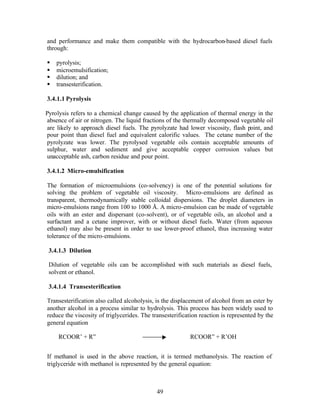 and performance and make them compatible with the hydrocarbon-based diesel fuels
through:

§   pyrolysis;
§   microemulsification;
§   dilution; and
§   transesterification.

3.4.1.1 Pyrolysis

Pyrolysis refers to a chemical change caused by the application of thermal energy in the
absence of air or nitrogen. The liquid fractions of the thermally decomposed vegetable oil
are likely to approach diesel fuels. The pyrolyzate had lower viscosity, flash point, and
pour point than diesel fuel and equivalent calorific values. The cetane number of the
pyrolyzate was lower. The pyrolysed vegetable oils contain acceptable amounts of
sulphur, water and sediment and give acceptable copper corrosion values but
unacceptable ash, carbon residue and pour point.

3.4.1.2 Micro-emulsification

The formation of microemulsions (co-solvency) is one of the potential solutions for
solving the problem of vegetable oil viscosity. Micro-emulsions are defined as
transparent, thermodynamically stable colloidal dispersions. The droplet diameters in
micro-emulsions range from 100 to 1000 Å. A micro-emulsion can be made of vegetable
oils with an ester and dispersant (co-solvent), or of vegetable oils, an alcohol and a
surfactant and a cetane improver, with or without diesel fuels. Water (from aqueous
ethanol) may also be present in order to use lower-proof ethanol, thus increasing water
tolerance of the micro-emulsions.

 3.4.1.3 Dilution

 Dilution of vegetable oils can be accomplished with such materials as diesel fuels,
 solvent or ethanol.

 3.4.1.4 Transesterification

Transesterification also called alcoholysis, is the displacement of alcohol from an ester by
another alcohol in a process similar to hydrolysis. This process has been widely used to
reduce the viscosity of triglycerides. The transesterification reaction is represented by the
general equation

     RCOOR’ + R”                                          RCOOR” + R’OH


If methanol is used in the above reaction, it is termed methanolysis. The reaction of
triglyceride with methanol is represented by the general equation:



                                             49
 