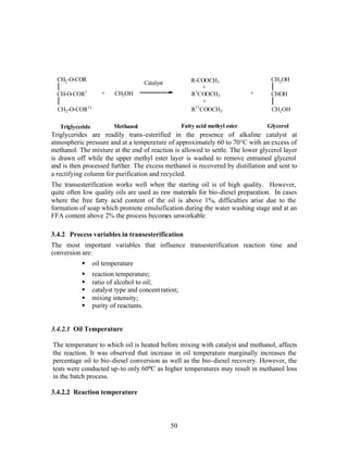 CH2-O-COR                                               R-COOCH3                   CH2OH
                                     Catalyst
                                                              +
  CH-O-COR1          +    CH3OH                           R1COOCH3              +    CHOH
                                                              +
  CH2-O-COR11                                             R11COOCH3                  CH2OH

   Triglyceride           Methanol                    Fatty acid methyl ester       Glycerol
Triglycerides are readily trans-esterified in the presence of alkaline catalyst at
atmospheric pressure and at a temperature of approximately 60 to 70°C with an excess of
methanol. The mixture at the end of reaction is allowed to settle. The lower glycerol layer
is drawn off while the upper methyl ester layer is washed to remove entrained glycerol
and is then processed further. The excess methanol is recovered by distillation and sent to
a rectifying column for purification and recycled.
The transesterification works well when the starting oil is of high quality. However,
quite often low quality oils are used as raw materials for bio-diesel preparation. In cases
where the free fatty acid content of the oil is above 1%, difficulties arise due to the
formation of soap which promote emulsification during the water washing stage and at an
FFA content above 2% the process becomes unworkable.

3.4.2 Process variables in transesterification
The most important variables that influence transesterification reaction time and
conversion are:
           §      oil temperature
           §      reaction temperature;
           §      ratio of alcohol to oil;
           §      catalyst type and concent ration;
           §      mixing intensity;
           §      purity of reactants.


3.4.2.1 Oil Temperature

The temperature to which oil is heated before mixing with catalyst and methanol, affects
the reaction. It was observed that increase in oil temperature marginally increases the
percentage oil to bio-diesel conversion as well as the bio-diesel recovery. However, the
tests were conducted up-to only 60°C as higher temperatures may result in methanol loss
in the batch process.

3.4.2.2 Reaction temperature



                                                50
 