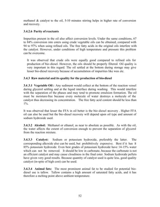 methanol & catalyst to the oil, 5-10 minutes stirring helps in higher rate of conversion
and recovery.

3.4.2.6 Purity of reactants

Impurities present in the oil also affect conversion levels. Under the same conditions, 67
to 84% conversion into esters using crude vegetable oils can be obtained, compared with
94 to 97% when using refined oils. The free fatty acids in the original oils interfere with
the catalyst. However, under conditions of high temperature and pressure this problem
can be overcome.

  It was observed that crude oils were equally good compared to refined oils for
  production of bio-diesel. However, the oils should be properly filtered. Oil quality is
  very important in this regard. The oil settled at the bottom during storage may give
  lesser bio-diesel recovery because of accumulation of impurities like wax etc.

3.4.3 Raw material and its quality for the production of bio-diesel

3.4 .3.1 Vegetable Oil : Any sediment would collect at the bottom of the reaction vessel
during glycerol settling and at the liquid interface during washing. This would interfere
with the separation of the phases and may tend to promote emulsion formation. The oil
must be moisture-free because every molecule of water destroys a molecule of the
catalyst thus decreasing its concentration. The free fatty acid content should be less than
1%.

It was observed that lesser the FFA in oil better is the bio-diesel recovery . Higher FFA
oil can also be used but the bio-diesel recovery will depend upon oil type and amount of
sodium hydroxide used.

3.4.3.2 Alcohol: Methanol or ethanol, as near to absolute as possible. As with the oil,
the water affects the extent of conversion enough to prevent the separation of glycerol
from the reaction mixture.

3.4.3.3 Catalyst: Sodium or potassium hydroxide, preferably the latter. The
corresponding alkoxide also can be used, but prohibitively expensive. Best if it has ≥
85% potassium hydroxide. Even best grades of potassium hydroxide have 14-15% water
which can not be removed. It should be low in carbonate, because the carbonate is not
an efficient catalyst and may cause cloudiness in the final ester. Sodium hydroxide pellets
have given very good results. Because quantity of catalyst used is quite less, good quality
catalyst (in-spite of high cost) can be used.

3.4.3.4 Animal fats: The most prominent animal fat to be studied for potential bio-
diesel use is tallow. Tallow contains a high amount of saturated fatty acids, and it has
therefore a melting point above ambient temperature.




                                            52
 