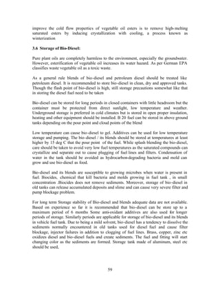 improve the cold flow properties of vegetable oil esters is to remove high- melting
saturated esters by inducing crystallization with cooling, a process known as
winterization.

3.6 Storage of Bio-Diesel:

Pure plant oils are completely harmless to the environment, especially the groundwater.
However, esterification of vegetable oil increases its water hazard. As per German EPA
classifies waste vegetable oil as a toxic waste.

As a general rule blends of bio-diesel and petroleum diesel should be treated like
petroleum diesel. It is recommended to store bio-diesel in clean, dry and approved tanks.
Though the flash point of bio-diesel is high, still storage precautions somewhat like that
in storing the diesel fuel need to be taken

Bio-diesel can be stored for long periods in closed containers with little headroom but the
container must be protected from direct sunlight, low temperature and weather.
Underground storage is preferred in cold climates but is stored in open proper insulation,
heating and other equipment should be installed. B 20 fuel can be stored in above ground
tanks depending on the pour point and cloud points of the blend

Low temperature can cause bio-diesel to gel. Additives can be used for low temperature
storage and pumping. The bio-diesel / its blends should be stored at temperatures at least
higher by 15 deg C that the pour point of the fuel. While splash blending the bio-diesel,
care should be taken to avoid very low fuel temperatures as the saturated compounds can
crystallize and separate out to cause plugging of fuel lines and filters. Condensation of
water in the tank should be avoided as hydrocarbon-degrading bacteria and mold can
grow and use bio-diesel as food.

Bio-diesel and its blends are susceptible to growing microbes when water is present in
fuel. Biocides, chemical that kill bacteria and molds growing in fuel tank , in small
concentration .Biocides does not remove sediments. Moreover, storage of bio-diesel in
old tanks can release accumulated deposits and slime and can cause very severe filter and
pump blockage problem.

For long term Storage stability of Bio-diesel and blends adequate data are not available.
Based on experience so far it is recommended that bio-diesel can be store up to a
maximum period of 6 months Some anti-oxidant additives are also used for longer
periods of storage. Similarly periods are applicable for storage of bio-diesel and its blends
in vehicle fuel tank. Due to being a mild solvent, bio-diesel has a tendency to dissolve the
sediments normally encountered in old tanks used for diesel fuel and cause filter
blockage, injector failures in addition to clogging of fuel lines. Brass, copper, zinc etc
oxidizes diesel and bio-diesel fuels and create sediments. The fuel and fitting will start
changing color as the sediments are formed. Storage tank made of aluminum, steel etc
should be used,




                                             59
 