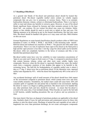 3.7 Handling of Bio-Diesel :

As a general rule blends of bio-diesel and petroleum diesel should be treated like
petroleum diesel. Bio-diesel vegetable methyl esters contain no volatile organic
compounds that can give rise to poisonous or noxious fumes. There is no aromatic
hydrocarbon (benzene, toluene, zylene) or chlorinated hydrocarbons. There is no lead or
sulfur to react and release any harmful or corrosive gases. However, in case of bio-diesel
blends significant fumes released by benzene and other aromatics present in the base
diesel fuel can continue. On eye contact bio-diesel may cause eye irritation. Safety
glasses or face shields should be used to avoid mist or splash on face and eyes. Fire
fighting measures to be followed as per its fire hazard classification. Hot fuel may cause
burn. Bio-diesel should be handled with gloves as it may cause soft skin. Mild irritation
on skin can occur.

German Regulations on water hazard classification classify products either as NWG (non
hazardous to water ) or WGK 1, WGK 2 and WGK 3 with increasing water hazard .
Both bio-diesel and methanol are classifies as WGK 1. The glycerin also falls under same
classification. There is no risk of explosions from vapor in bio-diesel as the flash point is
high and the vapor pressure is less than 1 mm Hg. Large bio-diesel spills can be harmful.
Bio-diesel, while not completely harmless to the larvae of crustacea and fish, is less
harmful than petroleum diesel fuel.

Bio-diesel methyl esters have very low solubility in water (saturation concentration of
7ppm in sea water and 14 ppm in fresh water at 17 deg. C) compared to petroleum diesel
that contain benzene, toluene, zylene and other more water soluble, highly toxic
compounds. However, when the bio-diesel is vigorously blended into water, the methyl
esters form a temporary emulsion of tiny droplets that appear to be harmful to the
swimming larvae. The half- life for biodegradation of vegetable methyl ester is about 4
days at 17 deg, C about twice fast as petroleum diesel. In the laboratory tests, rapeseed
methyl eater degraded by 95% while the diesel fuel degraded only 40% at the end of 23
days.

Any accidental discharge/ spill of small amounts of bio-diesel should have little impact
on the environment compared to petroleum diesel, which contain more toxic and more
water-soluble aromatics. Nonetheless, the methyl esters could still cause harm. EPA still
considers spills of vegetable oils and animal fats as harmful to the environment. Spilling
bio-diesel in water is as illegal as spilling petroleum. Bio-diesel need to be handled like
any other petroleum fuels and laws should be reviewed to ensure that bio-diesel is
covered in the same class, if not included already. When biocides are used in the fuel tank
to kill bacteria, suitable handling precautions like use of gloves and eye protection is
must.

One must check if the laws on disposal of petroleum products are applicable to bio-diesel
also. Similarly check if Laws for spill prevention and containment action for those who
produce or store bio-diesel exists. Discharge of animal fats and vegetable oil are order of
magnitude less toxic than petroleum discharge, do not create carcinogenic compounds



                                             60
 