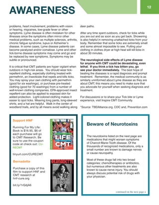 problems, heart involvement, problems with vision or hearing, migraines, low-grade fever or other symptoms. Lyme disease is often mistaken for other illnesses since the symptoms often mirror other medical problems, such as multiple sclerosis, arthritis, chronic fatigue syndrome, lupus or Alzheimer’s disease. In some cases, Lyme disease patients can become paralyzed and/or comatose. Lyme and other tick-borne disease symptoms may come and go and be replaced by new symptoms. Symptoms may be subtle or pronounced. 
It is critical that CMT patients are hyper vigilant when outdoors in high-risk areas. You should wear tick- repellent clothing, especially clothing treated with permethrin, an insecticide that repels and kills ticks. You may spray your own clothing with permethrin (good for six washings), or purchase pre-treated clothing (good for 70 washings) from a number of well-known clothing companies. EPA-approved insect repellent can also be applied to exposed skin for added protection. Light-colored clothing makes it easier to spot ticks. Wearing long pants, long-sleeved shirts, and a hat are helpful. Walk in the center of 
woodland trails, and by all means avoid walking along 
deer paths. 
After any time spent outdoors, check for ticks while you are out and as soon as you get back. Showering is also helpful in removing unattached ticks from your body. Remember that some ticks are extremely small and some almost impossible to see. Putting your clothing in clothes dryer at high heat will kill ticks in about 30 minutes. 
The neurological side effects of Lyme disease for anyone with CMT could be devastating, even lethal. If you think a tick has bitten you, go see your doctor immediately. The best hope of beating the diseases is a rapid diagnosis and prompt treatment. Remember, the medical community is as similarly uninformed about Lyme disease as they are about CMT; this means you need to make sure that you advocate for yourself when seeking diagnosis and treatment. 
For discussions or to share your Tick bite or Lyme experience, visit Inspire CMT Community. 
*Source: TBDAlliance.org, CDC and, Prevention.com 
The neurotoxins listed on the next page are medications that might worsen symptoms of Charcot-Marie-Tooth disease. Of the thousands of recognized medications, only a small number are known to damage nerves or cause neuropathy. 
Most of these drugs fall into two broad categories: chemotherapies or antibiotics, but numerous other treatments are also known to cause nerve injury. You should always discuss potential risk of drugs with your physician. 
AWARENESS 
12 
continued on the next page 
Beware of Neurotoxins 
Support HNF 
Running For My Life: 
Book is $16.95, $6 of each purchase will go to CMT Research. Be sure to use the coupon code at check out: CURECMT 
tinyurl.com/CURECMT 
Bernadette 
Purchase a copy of this film to support HNF and CMT research at 
hnf-cure.org 
bit.ly/1rQdjA6  