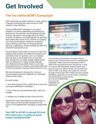 HNF introduces our latest initiative to reach millions of people worldwide and raise money for CMT research using Text2give. 
The Un-selfies4CMT campaign is not about disability. It is about celebrating and sharing our passions for the activities we are blessed enough to enjoy. We want to encourage others to take a moment of reflection and gratitude for the activities their bodies allow them to do, whether it is playing with their young children, preparing a delicious meal, painting, swimming, running, gardening, dancing, weightlifting. These activities are gifts and should be recognized as so. 
Charcot-Marie-Tooth (CMT) is only one of the many diseases that threaten and effect the passions we sometimes take for granted, and it is a disease that has been in the shadows for far too long. Even though the 2.6 million people suffering with CMT exceeds the 2.3 million people affected with Multiple Sclerosis (MS), there is much less awareness about our disease, and substantially less funding for research towards treatments and a cure. 
We have the power to change this...let’s put social media to work and celebrate our individual passions with action. 
Its quite simple: 
1. Download and print the unselfie flyer at www.hnf- cure.org/unselfies4cmt-campaign/ 
2. Fill in what you are passionate about, take your unselfie 
3. Upload your unselfie at http://us2e.com/hnf/ 
Please don’t wait, download your photo today at http://us2e.com/hnf/ as HNF prepares for the launch of Un-selfies4CMT campaign on September 1st. 
The Hereditary Neuropathy Foundation thanks Estela Lugo, the brains behind the Un-selfies4CMT Campaign. Estela was first introduced to HNF in 2009 when her physical trainer showed her a copy of a recent HNF Newsletter. Estela’s trainer was also the trainer for Allison Moore, the Founder and CEO of HNF, who shares with Estela the common struggle of living with CMT. Estela has been actively spreading awareness via social media, fundraising, and participating in local events. 
Let’s all be CHAMPIONS, 
so we can be 
WINNERS this 
September! 
The Un-selfies4CMT Campaign! 
Get Involved 
2 
Text CMT to 501501 to donate $10 and then share your un-selfie on social 
media! #UnSelfies4CMT  