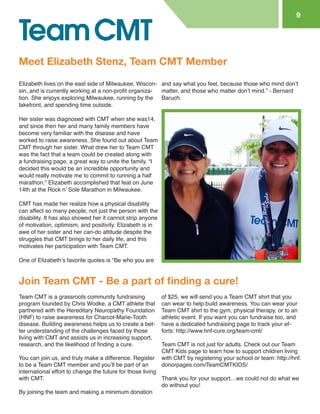 Elizabeth lives on the east side of Milwaukee, Wisconsin, and is currently working at a non-profit organization. She enjoys exploring Milwaukee, running by the lakefront, and spending time outside. 
Her sister was diagnosed with CMT when she was 14, and since then her and many family members have become very familiar with the disease and have worked to raise awareness. She found out about Team CMT through her sister. What drew her to Team CMT was the fact that a team could be created along with a fundraising page, a great way to unite the family. “I decided this would be an incredible opportunity and would really motivate me to commit to running a half marathon.” Elizabeth accomplished that feat on June 14th at the Rock n’ Sole Marathon in Milwaukee. 
CMT has made her realize how a physical disability can affect so many people, not just the person with the disability. It has also showed her it cannot strip anyone of motivation, optimism, and positivity. Elizabeth is in awe of her sister and her can-do attitude despite the struggles that CMT brings to her daily life, and this motivates her participation with Team CMT. 
One of Elizabeth’s favorite quotes is “Be who you are 
and say what you feel, because those who mind don’t matter, and those who matter don’t mind.” - Bernard Baruch. 
Meet Elizabeth Stenz, Team CMT Member 
9 
Join Team CMT - Be a part of finding a cure! 
Team CMT is a grassroots community fundraising program founded by Chris Wodke, a CMT athlete that partnered with the Hereditary Neuropathy Foundation (HNF) to raise awareness for Charcot-Marie-Tooth disease. Building awareness helps us to create a better understanding of the challenges faced by those living with CMT and assists us in increasing support, research, and the likelihood of finding a cure. 
You can join us, and truly make a difference. Register to be a Team CMT member and you’ll be part of an international effort to change the future for those living with CMT. 
By joining the team and making a minimum donation of $25, we will send you a Team CMT shirt that you can wear to help build awareness. You can wear your Team CMT shirt to the gym, physical therapy, or to an athletic event. If you want you can fundraise too, and have a dedicated fundraising page to track your efforts: http://www.hnf-cure.org/team-cmt/ 
Team CMT is not just for adults. Check out our Team CMT Kids page to learn how to support children living with CMT by registering your school or team: http://hnf. donorpages.com/TeamCMTKIDS/ 
Thank you for your support…we could not do what we do without you!  