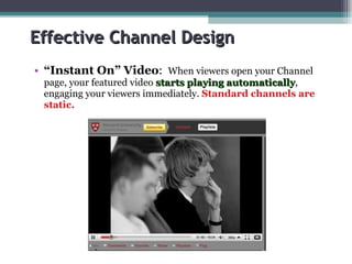 Effective Channel Design “ Instant On” Video :  When viewers open your Channel page, your featured video  starts playing automatically , engaging your viewers immediately.  Standard channels are static. 