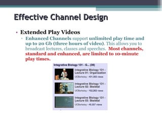 Effective Channel Design Extended Play Videos Enhanced Channels  support  unlimited play time and up to 20 Gb (three hours of video) . This allows you to broadcast lectures, classes and speeches.  Most channels, standard and enhanced, are limited to 10-minute play times. 