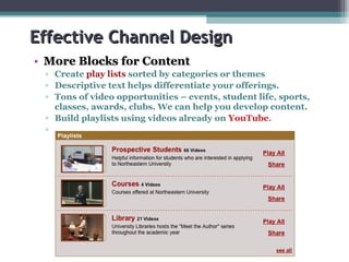 Effective Channel Design More Blocks for Content Create   play lists  sorted by categories or themes  Descriptive text helps differentiate your offerings. Tons of video opportunities – events, student life, sports, classes, awards, clubs. We can help you develop content. Build playlists using videos already on  YouTube . 