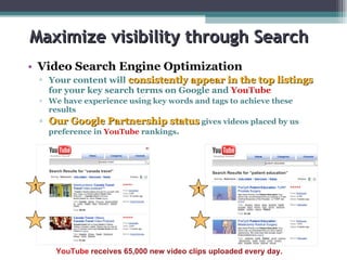 Maximize visibility through Search Video Search Engine Optimization   Your content will  consistently appear in the top listings   for your key search terms on Google and  YouTube We have experience using key words and tags to achieve these results Our Google Partnership status   gives videos placed by us preference in  YouTube  rankings . 1 YouTube  receives 65,000 new video clips uploaded every day. 1 