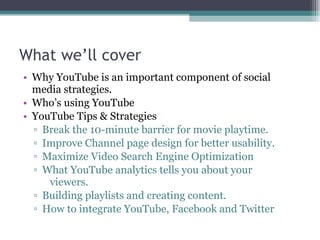 What we’ll cover Why YouTube is an important component of social media strategies. Who’s using YouTube YouTube Tips & Strategies Break the 10-minute barrier for movie playtime. Improve Channel page design for better usability. Maximize Video Search Engine Optimization What YouTube analytics tells you about your    viewers. Building playlists and creating content. How to integrate YouTube, Facebook and Twitter 