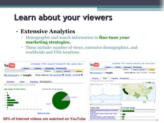 Learn about your viewers Extensive Analytics Demographic and search information to  fine-tune your marketing strategies . These include: number of views, extensive demographics, and worldwide and USA locations. 58% of Internet videos are watched on YouTube 