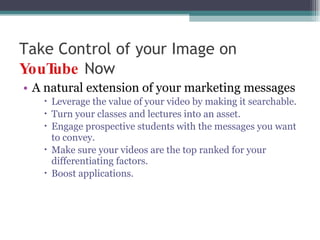Take Control of your Image on  YouTube   Now A natural extension of your marketing messages Leverage the value of your video by making it searchable. Turn your classes and lectures into an asset.  Engage prospective students with the messages you want to convey. Make sure your videos are the top ranked for your differentiating factors. Boost applications. 