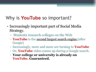 Increasingly important part of Social Media Strategy. Students research colleges on the Web YouTube  is the  second largest search engine  (after Google) Increasingly, more and more are turning to  YouTube Or,  YouTube  video comes up during a Google search. Your college or university is already on  YouTube.  Guaranteed. 