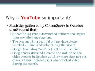 Statistics gathered by CommScore in October 2008 reveal that: 80 %of 18-34 year olds watched online video, higher than any other age segment.  The average 18-34 year old online video viewer watched 4.8 hours of video during the month. Google (including YouTube) is the site of choice. Google Sites attracted a record 100 million online video viewers in October 2008, or more than two out of every three Internet users who watched video during the month.  