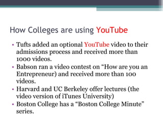 How Colleges are using  YouTube Tufts added an optional  YouTube  video to their admissions process and received more than 1000 videos. Babson ran a video contest on “How are you an Entrepreneur) and received more than 100 videos. Harvard and UC Berkeley offer lectures (the video version of iTunes University) Boston College has a “Boston College Minute” series. 
