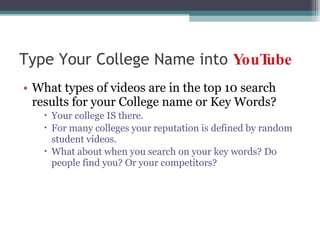 Type Your College Name into  YouTube What types of videos are in the top 10 search results for your College name or Key Words? Your college IS there. For many colleges your reputation is defined by random student videos. What about when you search on your key words? Do people find you? Or your competitors? 