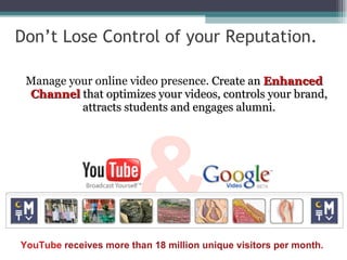 Don’t Lose Control of your Reputation.  Manage your online video presence.  Create an  Enhanced Channel  that optimizes your videos, controls your brand, attracts students and engages alumni. & YouTube  receives more than 18 million unique visitors per month. 