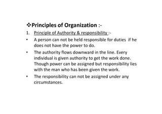 Principles of Organization :-
1. Principle of Authority & responsibility :-
• A person can not be held responsible for duties if he
does not have the power to do.
• The authority flows downward in the line. Every
individual is given authority to get the work done.
individual is given authority to get the work done.
Though power can be assigned but responsibility lies
with the man who has been given the work.
• The responsibility can not be assigned under any
circumstances.
 