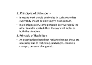 2. Principle of Balance :-
• It means work should be divided in such a way that
everybody should be able to give his maximum.
• In an organization, some person is over worked & the
other is under worked, then the work will suffer in
both the situations.
both the situations.
3. Principle of flexibility :-
• An organization should not resist to changes those are
necessary due to technological changes, economic
changes, personal changes etc.
 