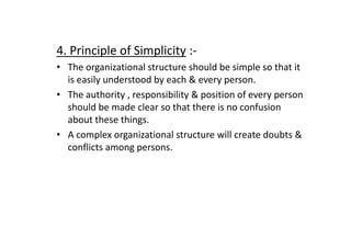 4. Principle of Simplicity :-
• The organizational structure should be simple so that it
is easily understood by each & every person.
• The authority , responsibility & position of every person
should be made clear so that there is no confusion
about these things.
about these things.
• A complex organizational structure will create doubts &
conflicts among persons.
 