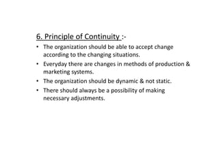 6. Principle of Continuity :-
• The organization should be able to accept change
according to the changing situations.
• Everyday there are changes in methods of production &
marketing systems.
The organization should be dynamic & not static.
• The organization should be dynamic & not static.
• There should always be a possibility of making
necessary adjustments.
 